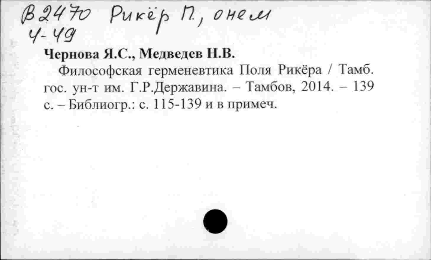 ﻿РишЬ Пу ОНСиМ
Ч- 40/	'
Чернова Я.С., Медведев Н.В.
Философская герменевтика Поля Рикёра / Тамб. гос. ун-т им. Г.Р.Державина. - Тамбов, 2014. - 139 с. - Библиогр.: с. 115-139 и в примеч.